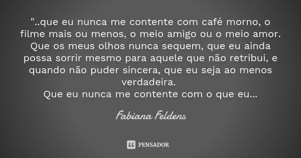 "..que eu nunca me contente com café morno, o filme mais ou menos, o meio amigo ou o meio amor. Que os meus olhos nunca sequem, que eu ainda possa sorrir m... Frase de Fabiana Feldens.