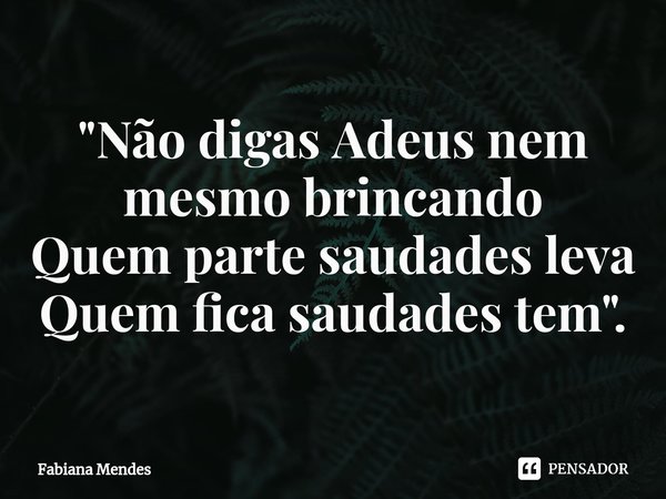 "⁠Não digas Adeus nem mesmo brincando
Quem parte saudades leva
Quem fica saudades tem".... Frase de Fabiana Mendes.