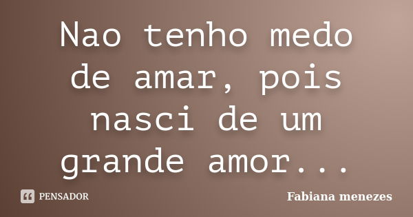 Nao tenho medo de amar, pois nasci de um grande amor...... Frase de Fabiana menezes.