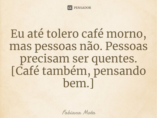 ⁠Eu até tolero café morno, mas pessoas não. Pessoas precisam ser quentes.
[Café também, pensando bem.]... Frase de Fabiana Mota.