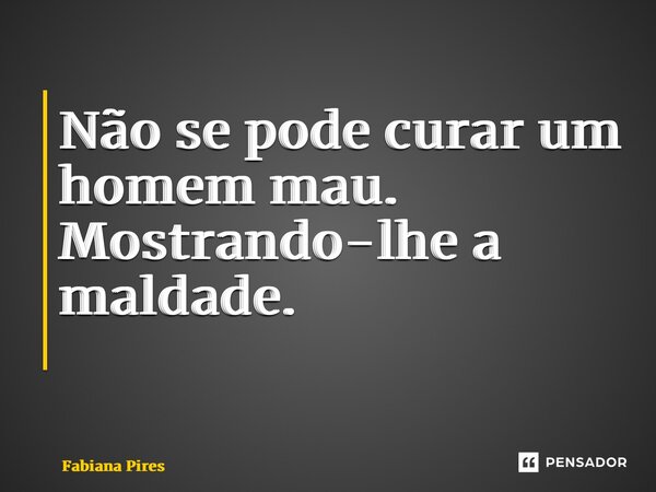 Não se pode curar um homem mau. Mostrando-lhe a maldade. ⁠... Frase de Fabiana Pires.