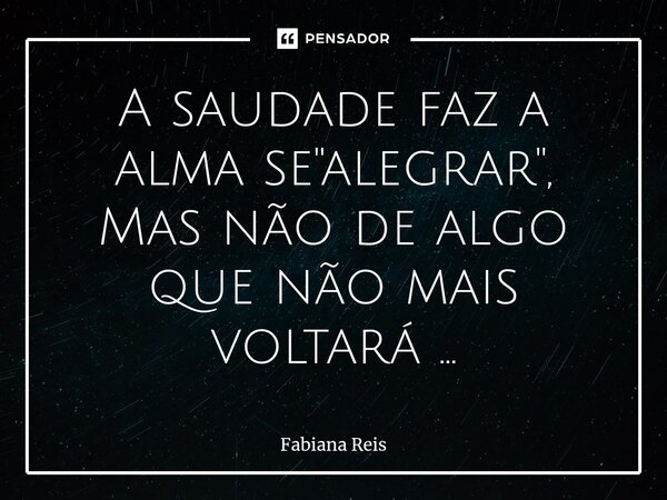 ⁠A saudade faz a alma se "alegrar", Mas não de algo que não mais voltará ...... Frase de Fabiana Reis.