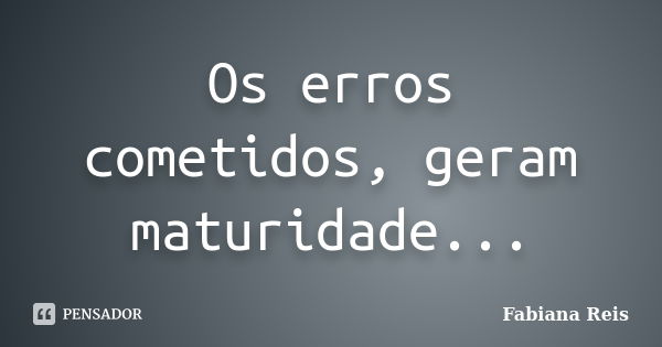 Os erros cometidos, geram maturidade...... Frase de Fabiana Reis.