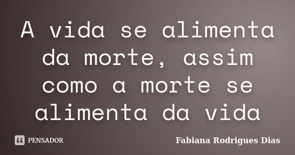 A vida se alimenta da morte, assim como a morte se alimenta da vida... Frase de Fabiana Rodrigues Dias.