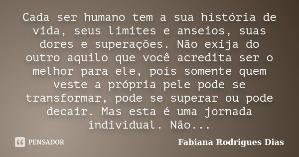 Cada ser humano tem a sua história de vida, seus limites e anseios, suas dores e superações. Não exija do outro aquilo que você acredita ser o melhor para ele, ... Frase de Fabiana Rodrigues Dias.