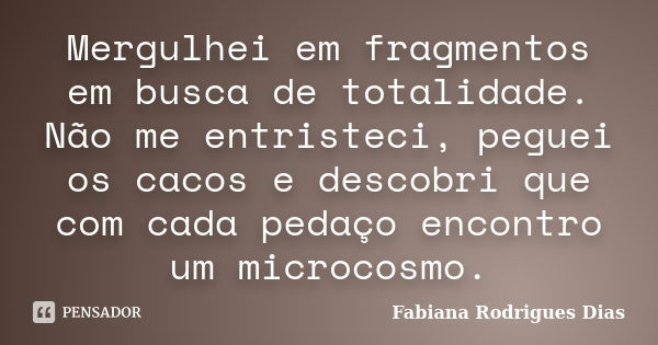 Mergulhei em fragmentos em busca de totalidade. Não me entristeci, peguei os cacos e descobri que com cada pedaço encontro um microcosmo.... Frase de Fabiana Rodrigues Dias.