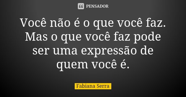 Você não é o que você faz. Mas o que você faz pode ser uma expressão de quem você é.... Frase de Fabiana Serra.