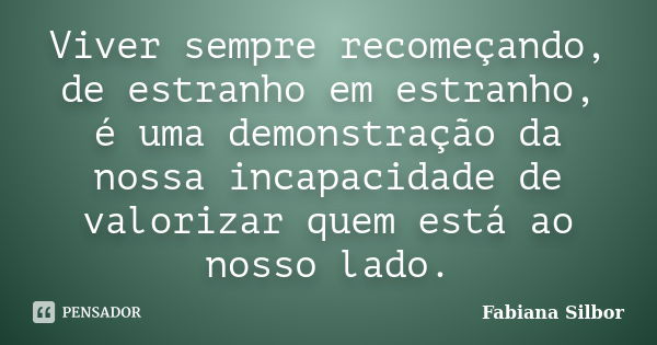 Viver sempre recomeçando, de estranho em estranho, é uma demonstração da nossa incapacidade de valorizar quem está ao nosso lado.... Frase de Fabiana Silbor.