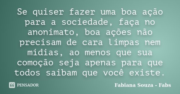 Se quiser fazer uma boa ação para a sociedade, faça no anonimato, boa ações não precisam de cara limpas nem mídias, ao menos que sua comoção seja apenas para qu... Frase de Fabiana Souza - Fabs.