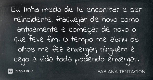 Eu tinha medo de te encontrar e ser reincidente, fraquejar de novo como antigamente e começar de novo o que teve fim. O tempo me abriu os olhos me fez enxergar,... Frase de FABIANA TENTACION.