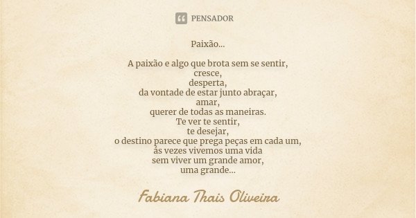 Paixão... A paixão e algo que brota sem se sentir, cresce, desperta, da vontade de estar junto abraçar, amar, querer de todas as maneiras. Te ver te sentir, te ... Frase de Fabiana Thais Oliveira.
