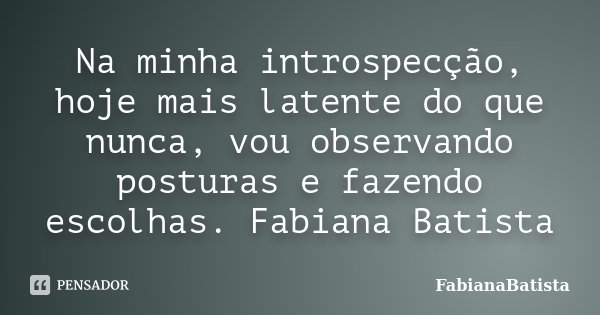 Na minha introspecção, hoje mais latente do que nunca, vou observando posturas e fazendo escolhas. Fabiana Batista... Frase de FabianaBatista.