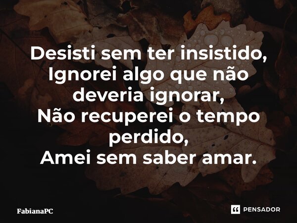 ⁠Desisti sem ter insistido, Ignorei algo que não deveria ignorar, Não recuperei o tempo perdido, Amei sem saber amar.... Frase de FabianaPC.