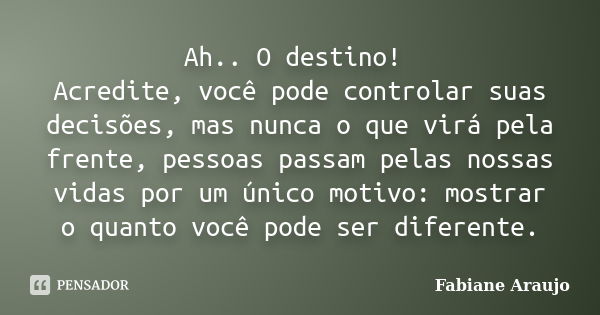 Ah.. O destino! Acredite, você pode controlar suas decisões, mas nunca o que virá pela frente, pessoas passam pelas nossas vidas por um único motivo: mostrar o ... Frase de Fabiane Araujo.