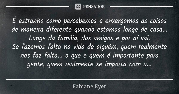 É estranho como percebemos e enxergamos as coisas de maneira diferente quando estamos longe de casa... Longe da família, dos amigos e por aí vai. Se fazemos fal... Frase de Fabiane Eyer.