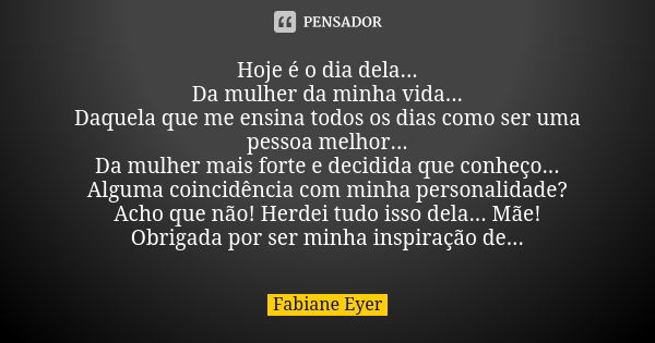 Hoje é o dia dela... Da mulher da minha vida... Daquela que me ensina todos os dias como ser uma pessoa melhor... Da mulher mais forte e decidida que conheço...... Frase de Fabiane Eyer.