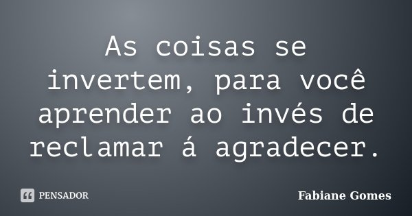 As coisas se invertem, para você aprender ao invés de reclamar á agradecer.... Frase de Fabiane Gomes.