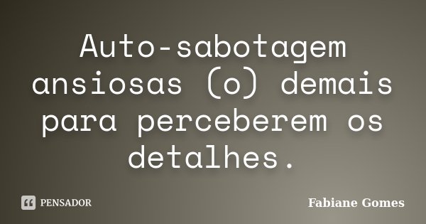 Auto-sabotagem ansiosas (o) demais para perceberem os detalhes.... Frase de Fabiane Gomes.