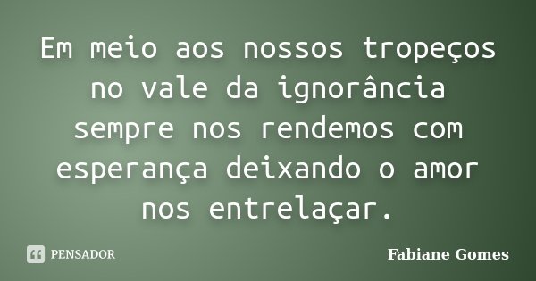 Em meio aos nossos tropeços no vale da ignorância sempre nos rendemos com esperança deixando o amor nos entrelaçar.... Frase de Fabiane Gomes.