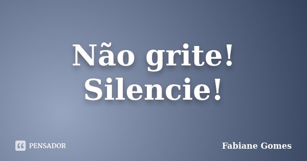 Não grite! Silencie!... Frase de Fabiane Gomes.