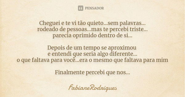 Cheguei e te vi tão quieto...sem palavras... rodeado de pessoas...mas te percebi triste... parecia oprimido dentro de si... Depois de um tempo se aproximou e en... Frase de FabianeRodrigues.