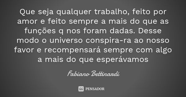 Que seja qualquer trabalho, feito por amor e feito sempre a mais do que as funções q nos foram dadas. Desse modo o universo conspira-ra ao nosso favor e recompe... Frase de Fabiano Bettinardi.