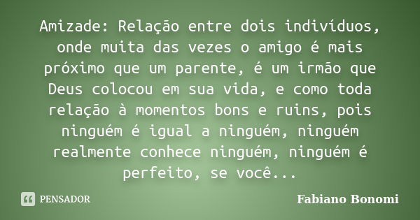 Amizade: Relação entre dois indivíduos, onde muita das vezes o amigo é mais próximo que um parente, é um irmão que Deus colocou em sua vida, e como toda relação... Frase de Fabiano Bonomi.