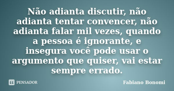 Não adianta discutir, não adianta tentar convencer, não adianta falar mil vezes, quando a pessoa é ignorante, e insegura você pode usar o argumento que quiser, ... Frase de Fabiano Bonomi.