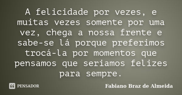 A felicidade por vezes, e muitas vezes somente por uma vez, chega a nossa frente e sabe-se lá porque preferimos trocá-la por momentos que pensamos que seriamos ... Frase de Fabiano Braz de Almeida.