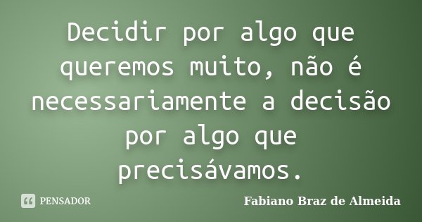 Decidir por algo que queremos muito, não é necessariamente a decisão por algo que precisávamos.... Frase de Fabiano Braz de Almeida.