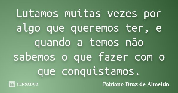 Lutamos muitas vezes por algo que queremos ter, e quando a temos não sabemos o que fazer com o que conquistamos.... Frase de Fabiano Braz de Almeida.