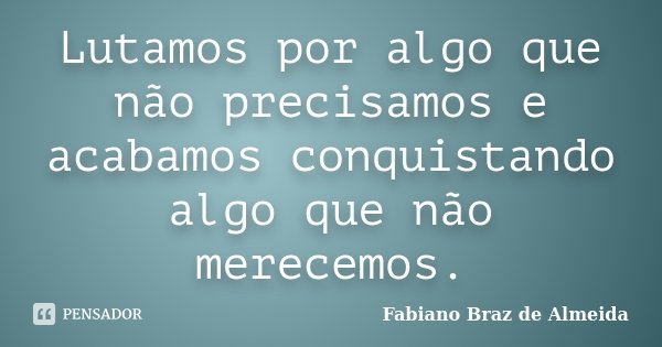 Lutamos por algo que não precisamos e acabamos conquistando algo que não merecemos.... Frase de Fabiano Braz de Almeida.