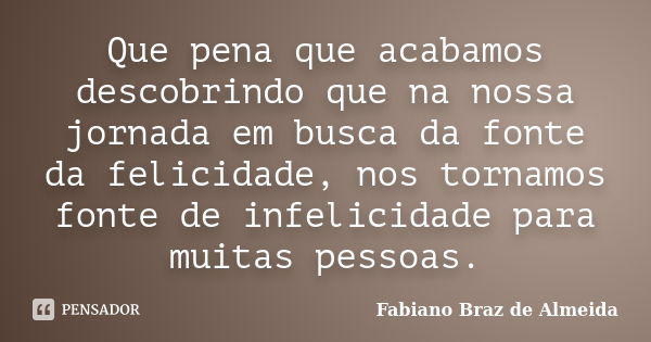 Que pena que acabamos descobrindo que na nossa jornada em busca da fonte da felicidade, nos tornamos fonte de infelicidade para muitas pessoas.... Frase de Fabiano Braz de Almeida.