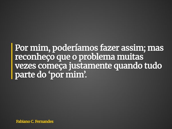 ⁠Por mim, poderíamos fazer assim; mas reconheço que o problema muitas vezes começa justamente quando tudo parte do ‘por mim’.... Frase de Fabiano C. Fernandes.