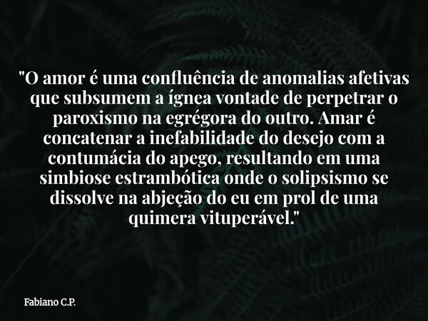 "O amor é uma confluência de anomalias afetivas que subsumem a ígnea vontade de perpetrar o paroxismo na egrégora do outro. Amar é concatenar a inefabilida... Frase de Fabiano C.P..