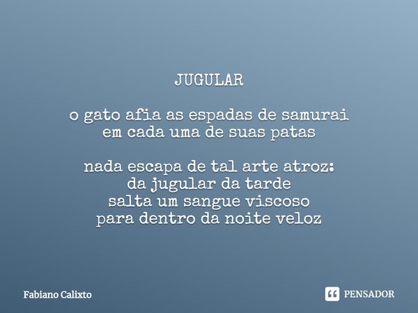 ⁠JUGULAR
o gato afia as espadas de samurai
em cada uma de suas patas
nada escapa de tal arte atroz:
da jugular da tarde
salta um sangue viscoso
para dentro da n... Frase de Fabiano Calixto.