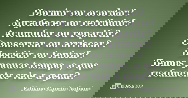 Dormir ou acordar? Agradecer ou retribuir? Acumular ou repartir? Conservar ou arriscar? Desistir ou tentar? Temos pouco tempo, o que realmente vale a pena?... Frase de Fabiano Caprini Volponi.