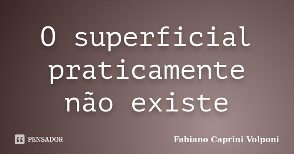 O superficial praticamente não existe... Frase de Fabiano Caprini Volponi.