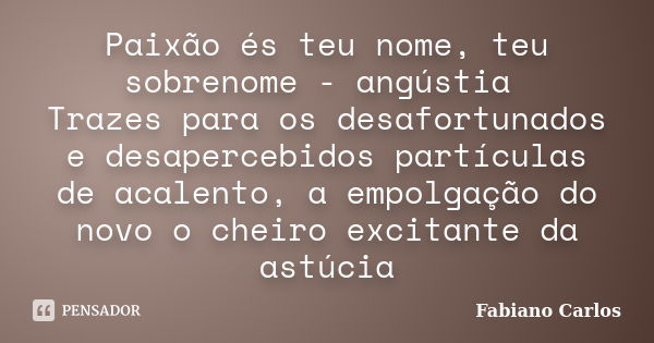 Paixão és teu nome, teu sobrenome - angústia Trazes para os desafortunados e desapercebidos partículas de acalento, a empolgação do novo o cheiro excitante da a... Frase de Fabiano Carlos.