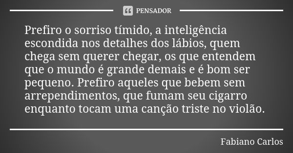 Prefiro o sorriso tímido, a inteligência escondida nos detalhes dos lábios, quem chega sem querer chegar, os que entendem que o mundo é grande demais e é bom se... Frase de Fabiano Carlos.