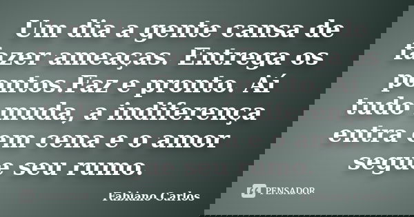 Um dia a gente cansa de fazer ameaças. Entrega os pontos.Faz e pronto. Aí tudo muda, a indiferença entra em cena e o amor segue seu rumo.... Frase de Fabiano Carlos.