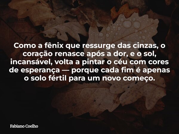 Como a fênix que ressurge das cinzas, o coração renasce após a dor, e o sol, incansável, volta a pintar o céu com cores de esperança — porque cada fim é apenas ... Frase de Fabiano Coelho.