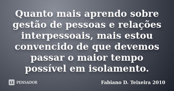 Quanto mais aprendo sobre gestão de pessoas e relações interpessoais, mais estou convencido de que devemos passar o maior tempo possível em isolamento.... Frase de Fabiano D. Teixeira 2010.