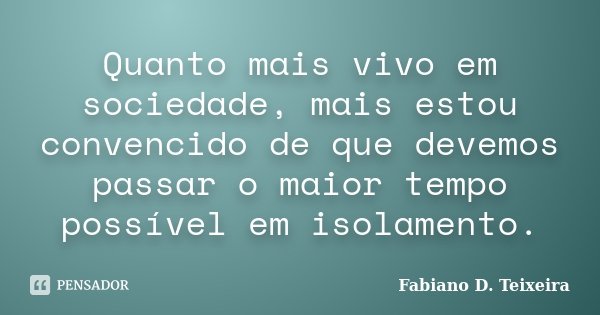 Quanto mais vivo em sociedade, mais estou convencido de que devemos passar o maior tempo possível em isolamento.... Frase de Fabiano D. Teixeira.