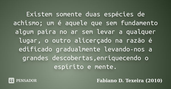 Existem somente duas espécies de achismo; um é aquele que sem fundamento algum paira no ar sem levar a qualquer lugar, o outro alicerçado na razão é edificado g... Frase de Fabiano D. Texeira (2010).