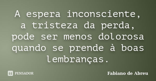 A espera inconsciente, a tristeza da perda, pode ser menos dolorosa quando se prende à boas lembranças.... Frase de Fabiano de Abreu.