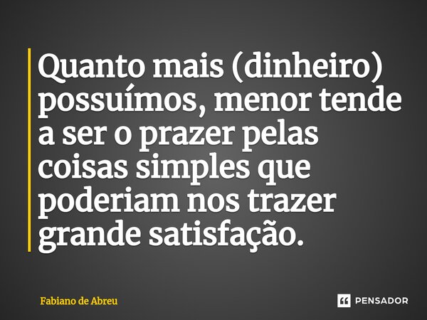 Quanto mais (dinheiro) possuímos, menor tende a ser o prazer pelas coisas simples que poderiam nos trazer grande satisfação.... Frase de Fabiano de Abreu.