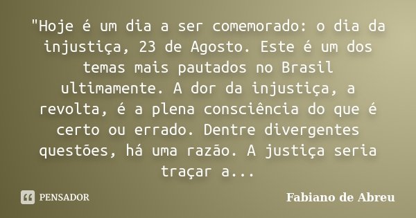 "Hoje é um dia a ser comemorado: o dia da injustiça, 23 de Agosto. Este é um dos temas mais pautados no Brasil ultimamente. A dor da injustiça, a revolta, ... Frase de Fabiano de Abreu.