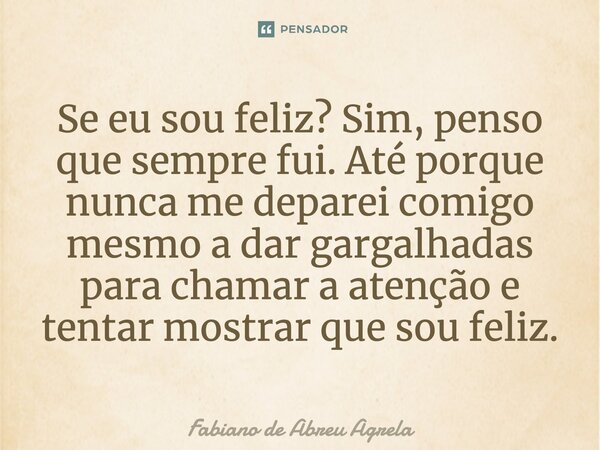 ⁠Se eu sou feliz? Sim, penso que sempre fui. Até porque nunca me deparei comigo mesmo a dar gargalhadas para chamar a atenção e tentar mostrar que sou feliz.... Frase de Fabiano de Abreu Agrela.