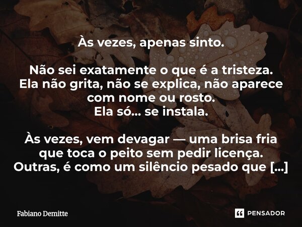 Às vezes, apenas sinto. Não sei exatamente o que é a tristeza. Ela não grita, não se explica, não aparece com nome ou rosto. Ela só… se instala. Às vezes, vem d... Frase de Fabiano Demitte.